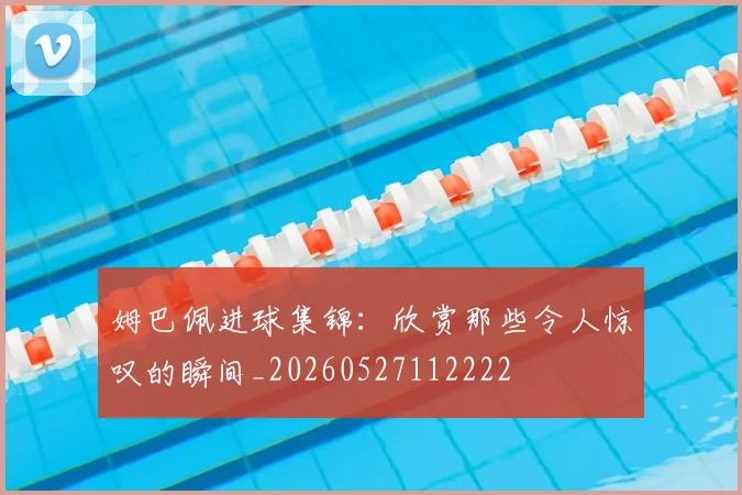 姆巴佩进球集锦：欣赏那些令人惊叹的瞬间_20260527112222