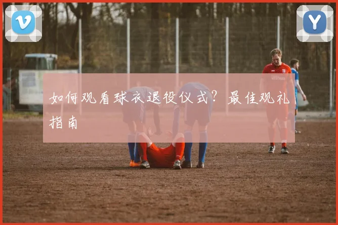 如何观看球衣退役仪式?最佳观礼指南