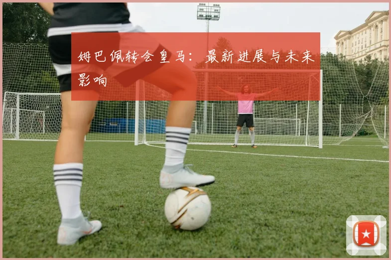 姆巴佩转会皇马:最新进展与未来影响