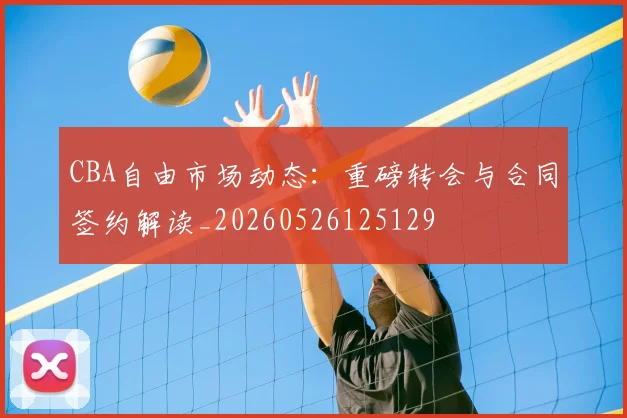 CBA自由市场动态：重磅转会与合同签约解读_20260526125129