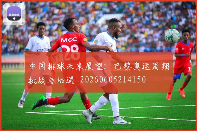 中国排球未来展望:巴黎奥运周期挑战与机遇_20260605214150