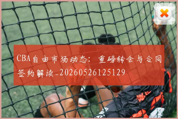 CBA自由市场动态:重磅转会与合同签约解读_20260526125129