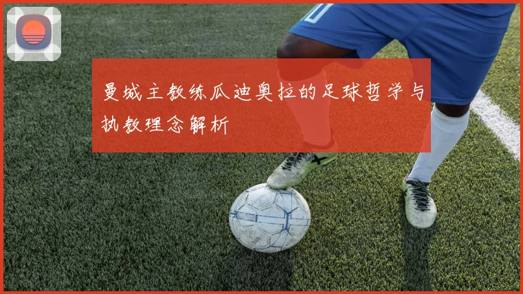 曼城主教练瓜迪奥拉的足球哲学与执教理念解析