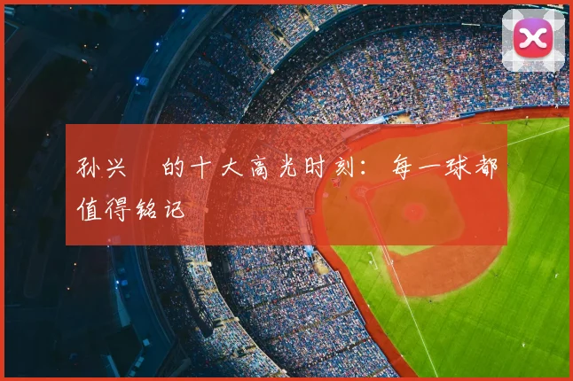孙兴慜的十大高光时刻:每一球都值得铭记