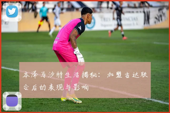 本泽马沙特生活揭秘:加盟吉达联合后的表现与影响