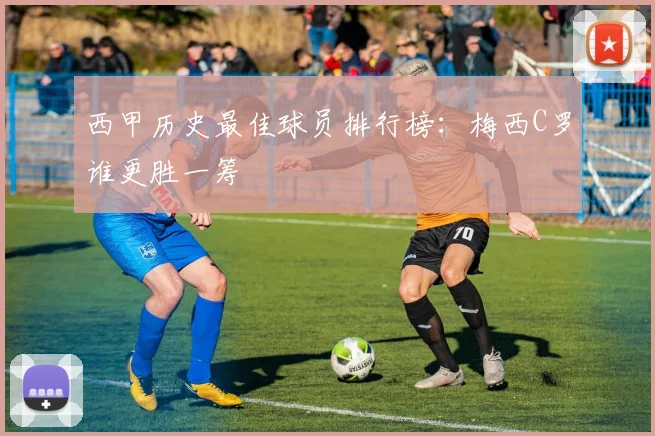 西甲历史最佳球员排行榜:梅西C罗谁更胜一筹