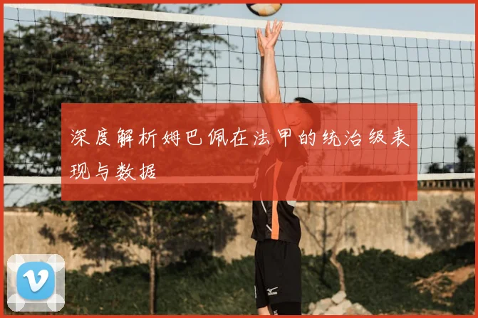 深度解析姆巴佩在法甲的统治级表现与数据