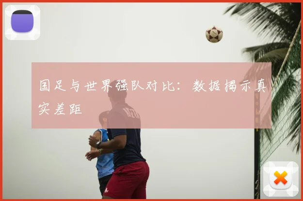 国足与世界强队对比:数据揭示真实差距