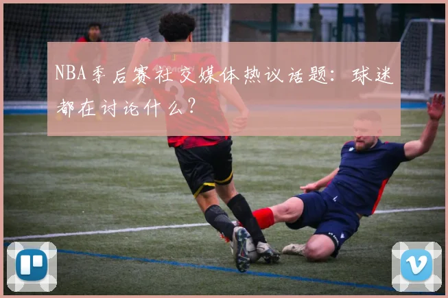 NBA季后赛社交媒体热议话题:球迷都在讨论什么?
