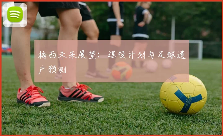 梅西未来展望:退役计划与足球遗产预测