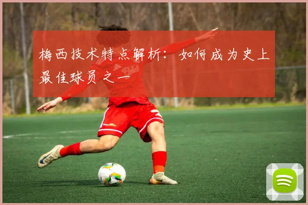 梅西技术特点解析：如何成为史上最佳球员之一