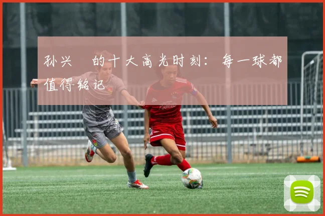孙兴慜的十大高光时刻:每一球都值得铭记